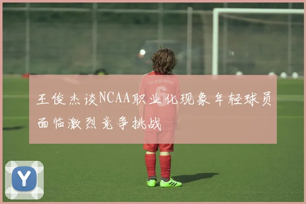 王俊杰谈NCAA职业化现象年轻球员面临激烈竞争挑战