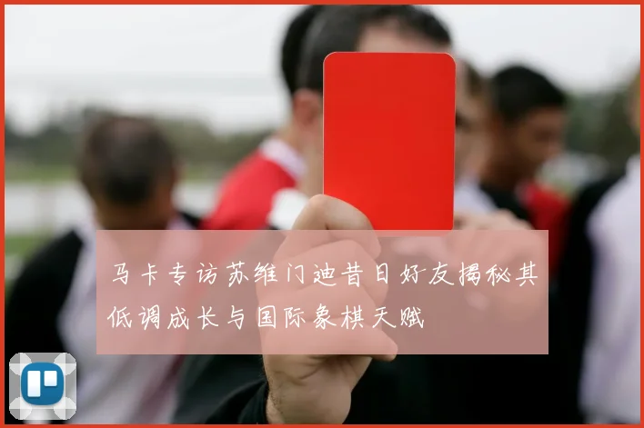 马卡专访苏维门迪昔日好友揭秘其低调成长与国际象棋天赋