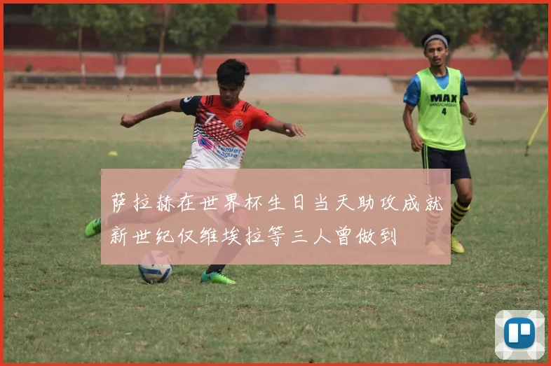 萨拉赫在世界杯生日当天助攻成就新世纪仅维埃拉等三人曾做到