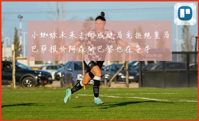 小蜘蛛未来去向成谜马竞拒绝皇马巴萨报价阿森纳巴黎也在争夺