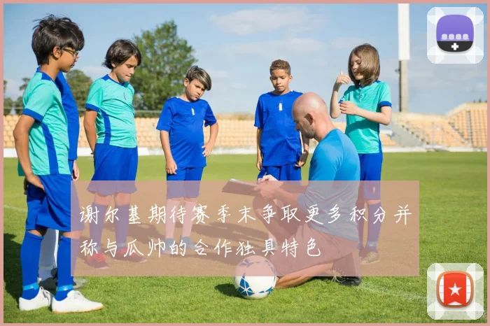 谢尔基期待赛季末争取更多积分并称与瓜帅的合作独具特色