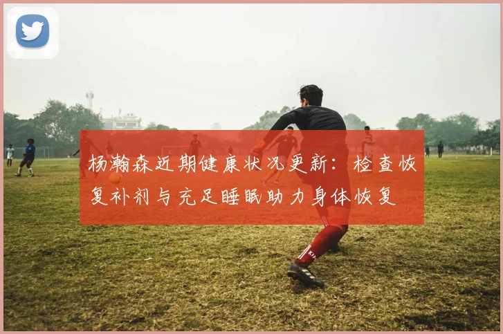 杨瀚森近期健康状况更新：检查恢复补剂与充足睡眠助力身体恢复