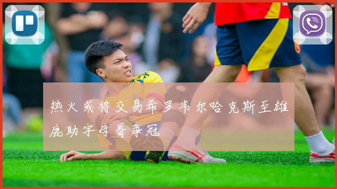 热火或将交易希罗韦尔哈克斯至雄鹿助字母哥争冠