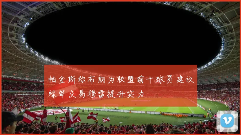 帕金斯称布朗为联盟前十球员建议绿军交易穆雷提升实力