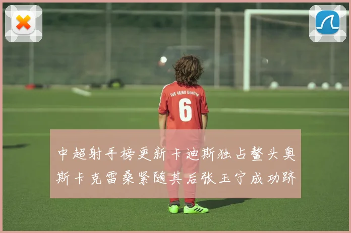 中超射手榜更新卡迪斯独占鳌头奥斯卡克雷桑紧随其后张玉宁成功跻身前十