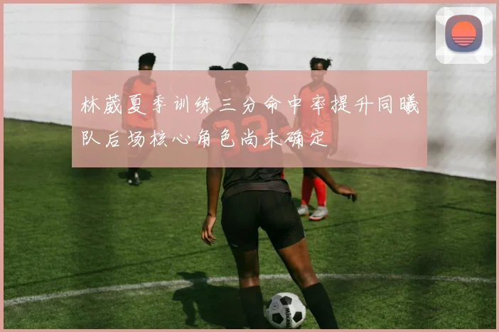 林葳夏季训练三分命中率提升同曦队后场核心角色尚未确定