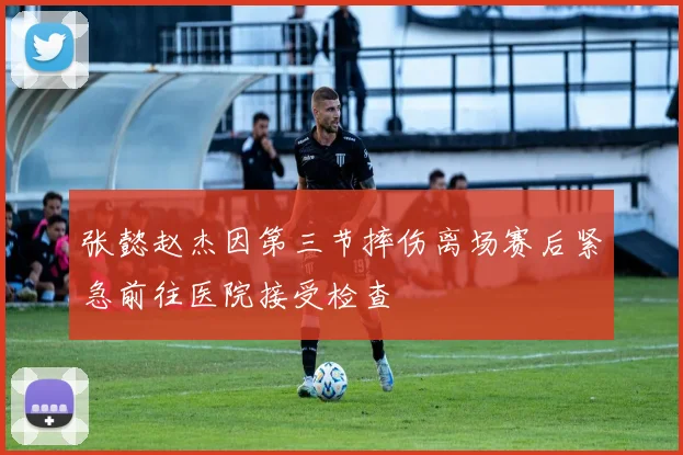 张懿赵杰因第三节摔伤离场赛后紧急前往医院接受检查