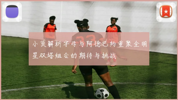 小莫解析字母与阿德巴约重聚全明星双塔组合的期待与挑战