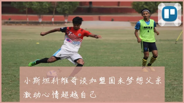 小斯坦科维奇谈加盟国米梦想父亲激动心情超越自己