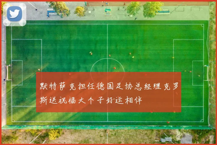 默特萨克担任德国足协总经理克罗斯送祝福大个子好运相伴