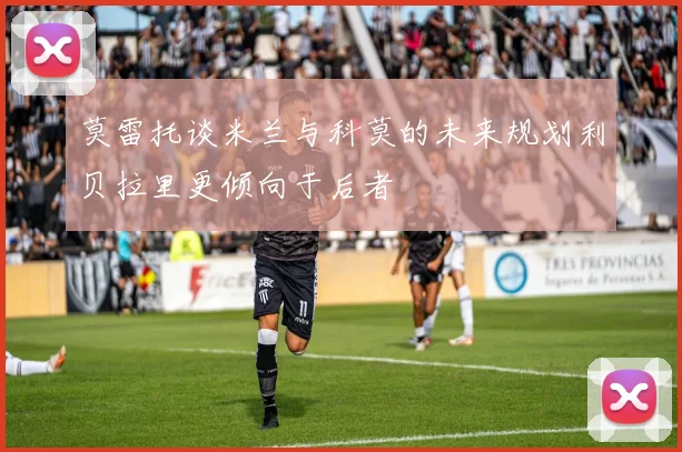莫雷托谈米兰与科莫的未来规划利贝拉里更倾向于后者