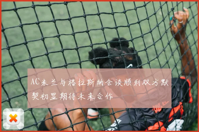 AC米兰与格拉斯纳会谈顺利双方默契初显期待未来合作