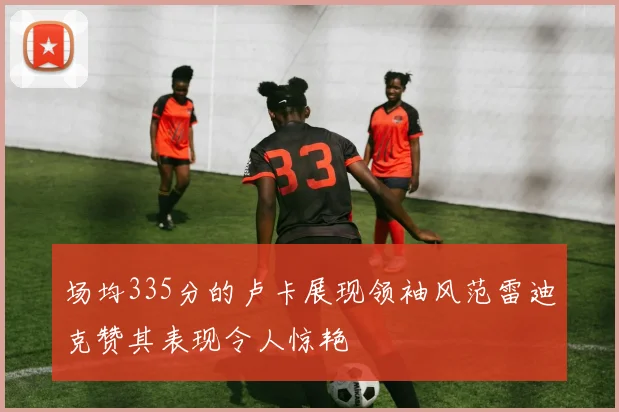 场均335分的卢卡展现领袖风范雷迪克赞其表现令人惊艳