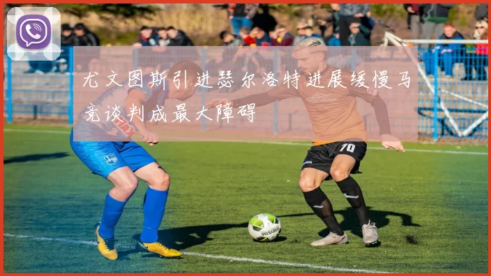尤文图斯引进瑟尔洛特进展缓慢马竞谈判成最大障碍