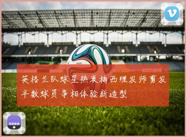 英格兰队球星热衷梅西理发师剪发半数球员争相体验新造型