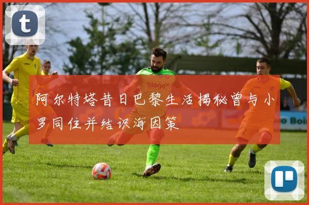 阿尔特塔昔日巴黎生活揭秘曾与小罗同住并结识海因策