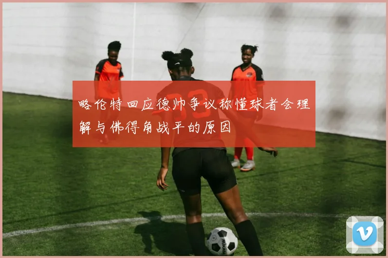 略伦特回应德帅争议称懂球者会理解与佛得角战平的原因