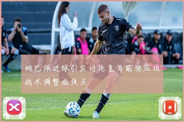 姆巴佩进球引发讨论皇马前场压迫战术调整成焦点