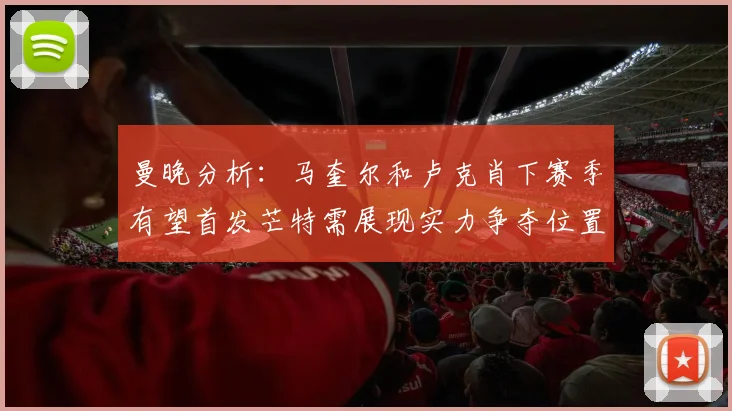 曼晚分析：马奎尔和卢克肖下赛季有望首发芒特需展现实力争夺位置