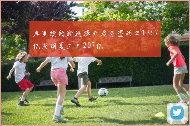 库里续约新选择开启可签两年1367亿或明夏三年207亿