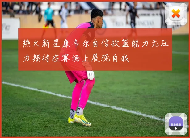 热火新星康韦尔自信投篮能力无压力期待在赛场上展现自我