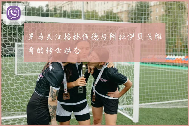 罗马关注格林伍德与阿拉伊贝戈维奇的转会动态