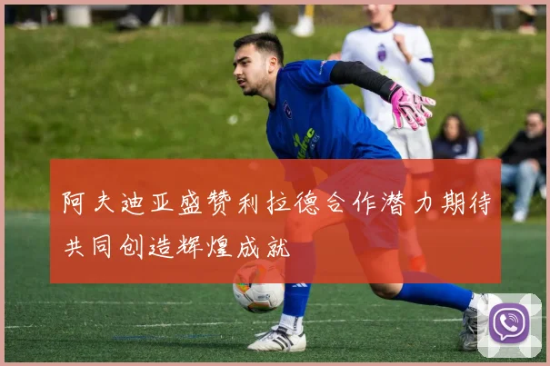 阿夫迪亚盛赞利拉德合作潜力期待共同创造辉煌成就