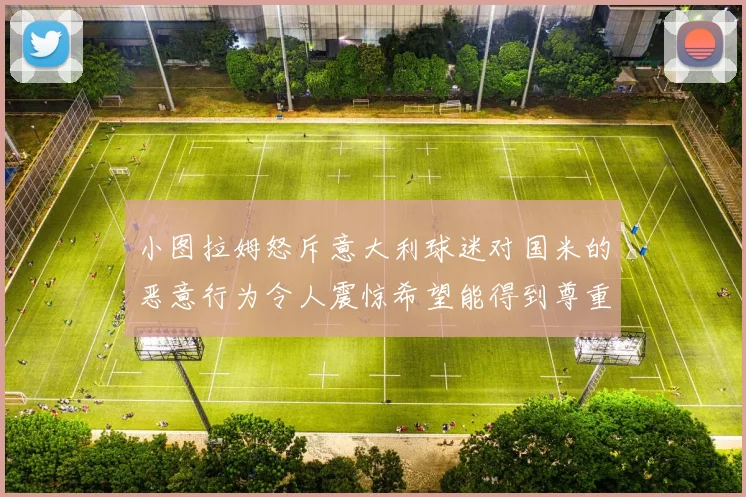 小图拉姆怒斥意大利球迷对国米的恶意行为令人震惊希望能得到尊重与支持